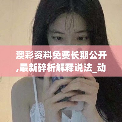 澳彩资料免费长期公开,最新碎析解释说法_动态版VFF77.587