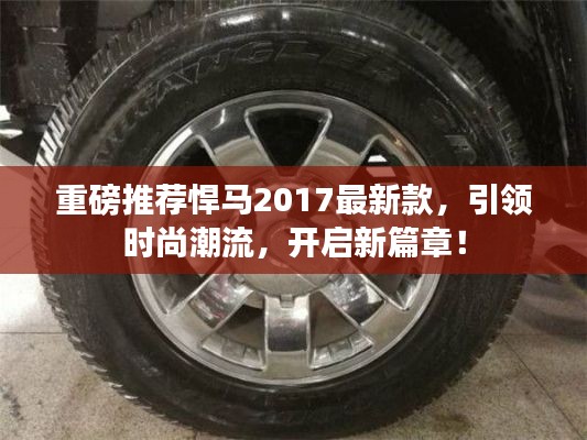 悍马2017最新款引领时尚潮流，开启全新篇章！