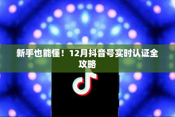 新手必备！抖音号实时认证全攻略（12月版）