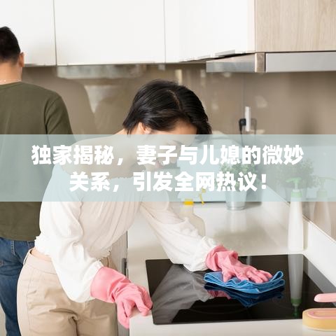 独家揭秘，妻子与儿媳的微妙关系，引发全网热议！